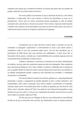 conhecido como aquele que se acidentou de bobeira. Os traumas para quem sofre um acidente são
grandes, ainda mais se as lesões forem irreversíveis.
Em nossas análises acrescentamos ao que se denomina de desvios, a dois fatores
importantes e comprovados. Há os que cometem os desvios por desconhecer os riscos ou os
procedimentos. Vemos hoje em muitas construtoras pessoas penduradas ao lado de paredes
cometendo todo o tipo de desvio. Fazem-no por prazer? Talvez muitos o façam por medo de perder
o trabalho, mas a maioria o faz por desconhecer como deve ser feito do modo correto e por não ter o
conhecimento do que ocorrerá se ele quebrar os protocolos de segurança.

Conclusão

Consideramos que as ações pró-ativas ocorrem desde o momento em que são
contratados os empregados, capacitando-os e informando-lhes os riscos a que estarão sujeitos e
orientando-os todas as vezes que cometerem algum desvio. Até essa fase entendemos que os
profissionais de SMS devem estar mais próximos dos trabalhadores. A partir dessa fase os
funcionários devem passar a entender que a responsabilidade pela sua própria segurança deixa de
ser dos profissionais de SMS para ser deles mesmos.
Também é importante se mencionar na conclusão que há muitas subnotificações
de acidentes, tanto por parte das construtoras quanto por parte dos empregados. Hoje entendemos
que o percentual já ultrapassa a 10%. Temos também o contrário, o trabalhador que se acidenta em
casa ou jogando futebol nos finais de semana e procura algum pretexto para dizer que acidentou-se
no trabalho, principalmente quando a empresa já está concluindo suas atividades e o trabalhador
está próximo a ser despedido.
Em uma atividade de transporte de materiais, podemos ter a carga adequadamente
posicionada e estaiada, o equipamento de guindar adequado ao peso, o trajeto conhecido e sem
irregularidades, enfim, todos os principais riscos foram avaliados e quantificados. O inesperado,
entretanto, pode ocorrer. Uma abelha pode entrar na cabina do guindaste, por uma fresta de vidro
aberto e picar o operador. Impossível? Não! Uma rajada de vento súbita pode desequilibrar a carga
fazendo com que essa venha a se chocar com o equipamento de guindar, contra terceiros ou contra
outros objetos no caminho. Impossível? Não!
Por fim, para que um Triângulo de Desvios seja transformado em uma Pirâmide
de Desvios, há que se acrescentar mais uma face, que interpretamos serem as situações propícias.

 
