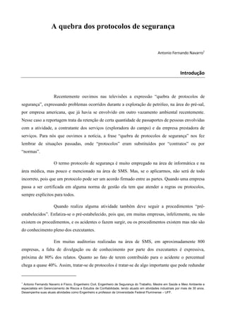 A quebra dos protocolos de segurança

Antonio Fernando Navarro1

Introdução

Recentemente ouvimos nas televisões a expressão “quebra de protocolos de
segurança”, expressando problemas ocorridos durante a exploração de petróleo, na área do pré-sal,
por empresa americana, que já havia se envolvido em outro vazamento ambiental recentemente.
Nesse caso a reportagem trata da retenção de certa quantidade de passaportes de pessoas envolvidas
com a atividade, a contratante dos serviços (exploradora do campo) e da empresa prestadora de
serviços. Para nós que ouvimos a notícia, a frase “quebra de protocolos de segurança” nos fez
lembrar de situações passadas, onde “protocolos” eram substituídos por “contratos” ou por
“normas”.
O termo protocolo de segurança é muito empregado na área de informática e na
área médica, mas pouco e mencionado na área de SMS. Mas, se o aplicarmos, não será de todo
incorreto, pois que um protocolo pode ser um acordo firmado entre as partes. Quando uma empresa
passa a ser certificada em alguma norma de gestão ela tem que atender a regras ou protocolos,
sempre explícitos para todos.
Quando realiza alguma atividade também deve seguir a procedimentos “préestabelecidos”. Enfatiza-se o pré-estabelecido, pois que, em muitas empresas, infelizmente, ou não
existem os procedimentos, e os acidentes o fazem surgir, ou os procedimentos existem mas não são
do conhecimento pleno dos executantes.
Em muitas auditorias realizadas na área de SMS, em aproximadamente 800
empresas, a falta de divulgação ou de conhecimento por parte dos executantes é expressiva,
próxima de 80% dos relatos. Quanto ao fato de terem contribuído para o acidente o percentual
chega a quase 40%. Assim, tratar-se de protocolos é tratar-se de algo importante que pode redundar

1

Antonio Fernando Navarro é Físico, Engenheiro Civil, Engenheiro de Segurança do Trabalho, Mestre em Saúde e Meio Ambiente e
especialista em Gerenciamento de Riscos e Estudos de Confiabilidade, tendo atuado em atividades industriais por mais de 30 anos.
Desempenha suas atuais atividades como Engenheiro e professor da Universidade Federal Fluminense – UFF.

 