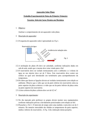 Aquecedor Solar Plano

          Trabalho Experimental de Física do Primeiro Trimestre

               Terceira Série do Curso Técnico em Mecânica



1. Objetivo:

   Analisar o comportamento de um aquecedor solar plano.

2. Descrição do aquecedor:

2.1.O esquema do aquecedor solar é apresentado no Fig.1.

        Reservatório de água

                                            Incidência de radiação solar.



                                                                    Fig. 1
                               θ                     Sul


2.2.A inclinação do plano (θ) deve ser calculado, conforme indicações dadas em
    sala de aula, sendo que o mesmo deve estar virado para o Sul.
2.3.O reservatório deve ser isolado termicamente com o ambiente e o volume de
    água no seu interior deve ser de 2 litros. Este reservatório deve conter um
    orifício no qual será introduzido um termômetro para acompanhamento da
    temperatura.
2.4.Os tubos que fazem as ligações devem ser isolados termicamente com relação ao
    ambiente. Observe que o tubo que sai da parte inferior do reservatório entra na
    parte superior da placa coletora e o tubo que sai da parte inferior da placa entra
    na parte superior do reservatório.
2.5.A área coletora da placa coletora deve ser de 0,2 m2.

3. Descrição do experimento:

3.1.No dia marcado pelo professor os grupos devem montar seus equipamentos
    conforme indicações prévias e devidamente posicionados com relação ao Sol.
3.2.Preencher a Tab.1. O intervalo de tempo entre uma medida e outra deve ser de 2
    minutos. De maneira intercalada são obtidas as temperaturas da parte superior,
    média e inferior do reservatório. A Fig. 2 dá a indicação destas posições.
 