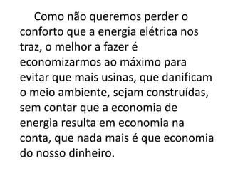 Como não queremos perder o
conforto que a energia elétrica nos
traz, o melhor a fazer é
economizarmos ao máximo para
evitar que mais usinas, que danificam
o meio ambiente, sejam construídas,
sem contar que a economia de
energia resulta em economia na
conta, que nada mais é que economia
do nosso dinheiro.
 