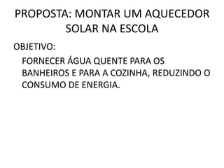 PROPOSTA: MONTAR UM AQUECEDOR
SOLAR NA ESCOLA
OBJETIVO:
FORNECER ÁGUA QUENTE PARA OS
BANHEIROS E PARA A COZINHA, REDUZINDO O
CONSUMO DE ENERGIA.
 