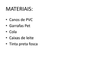 MATERIAIS:
• Canos de PVC
• Garrafas Pet
• Cola
• Caixas de leite
• Tinta preta fosca
 