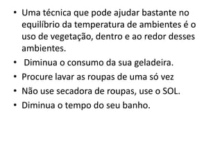 • Uma técnica que pode ajudar bastante no
equilíbrio da temperatura de ambientes é o
uso de vegetação, dentro e ao redor desses
ambientes.
• Diminua o consumo da sua geladeira.
• Procure lavar as roupas de uma só vez
• Não use secadora de roupas, use o SOL.
• Diminua o tempo do seu banho.
 