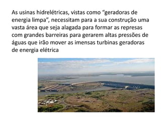 As usinas hidrelétricas, vistas como “geradoras de
energia limpa”, necessitam para a sua construção uma
vasta área que seja alagada para formar as represas
com grandes barreiras para gerarem altas pressões de
águas que irão mover as imensas turbinas geradoras
de energia elétrica
 