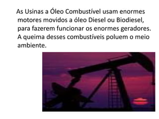 As Usinas a Óleo Combustível usam enormes
motores movidos a óleo Diesel ou Biodiesel,
para fazerem funcionar os enormes geradores.
A queima desses combustíveis poluem o meio
ambiente.
 