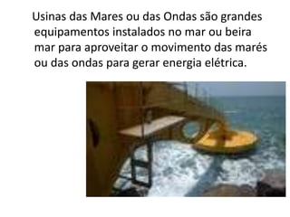 Usinas das Mares ou das Ondas são grandes
equipamentos instalados no mar ou beira
mar para aproveitar o movimento das marés
ou das ondas para gerar energia elétrica.
 