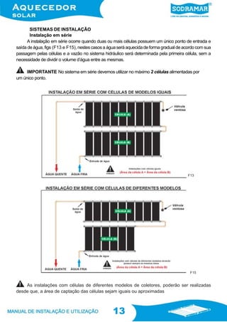 13
13
Instalação em série
A instalação em série ocorre quando duas ou mais células possuem um único ponto de entrada e
saída de água, figs (F13 e F15), nestes casos a água será aquecida de forma gradual de acordo com sua
passagem pelas células e a vazão no sistema hidráulico será determinada pela primeira célula, sem a
necessidade de dividir o volume d’água entre as mesmas.
IMPORTANTE No sistema em série devemos utilizar no máximo 2 células alimentadas por
um único ponto.
SISTEMAS DE INSTALAÇÃO
As instalações com células de diferentes modelos de coletores, poderão ser realizadas
desde que, a área de captação das células sejam iguais ou aproximadas
F13
F15
 