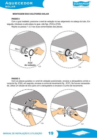 19
19
MONTAGEM DOS COLETORES SOLAR
PASSO 2
Com o guia instalado, posicione o anel de vedação no seu alojamento na cabeça do tubo. Em
seguida, introduza a outra placa no guia, vide figs. (F23) e (F24).
Repita os passos 1 e 2 nas duas extremidades das placas.
PASSO 3
Com as placas guiadas e o anel de vedação posicionado, encaixe a abraçadeira unindo o
conjunto fig. (F26), em seguida, encaixe a cunha de travamento fig. (F27). Se houver necessida-
de, utilize um alicate de bico para unir a abraçadeira e encaixar a cunha de travamento.
F23
F24
F26
F27
 