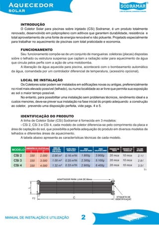 2
2
INTRODUÇÃO
O Coletor Solar para piscinas sobre injetado (CSi) Sodramar, é um produto totalmente
renovado, desenvolvido em polipropileno com aditivos que garantem durabilidade, resistência e
total aproveitamento de uma fonte de energia renovável e não poluente. Projetado especialmente
para trabalhar no aquecimento de piscinas com total praticidade e economia.
IDENTIFICAÇÃO DO PRODUTO
A linha de Coletor Solar (CSi) Sodramar é fornecida em 3 modelos:
- CSi 2, CSi 3 e CSi 4, cada modelo de coletor diferencia-se pelo comprimento da placa e
área de captação do sol, que possibilita a perfeita adequação do produto em diversos modelos de
telhados e diferentes áreas de aquecimento.
A tabela abaixo apresenta as caracterísitcas técnicas de cada modelo.
FUNCIONAMENTO
Seu funcionamento compõe-se de um conjunto de mangueiras coletoras (placas) dispostas
sobre o telhado ou estrutura suspensa que captam a radiação solar para aquecimento da água
que circula pelos perfis com a ação de uma motobomba.
A liberação da água aquecida para piscina, acontecerá com o bombeamento automático
da água, comandada por um controlador diferencial de temperatura, (acessório opcional).
LOCAL DE INSTALAÇÃO
Os Coletores solar podem ser instalados em edificações novas ou antigas, preferencialmente
no nível mais elevado possível (telhado), ou numa localidade ao ar livre que permita sua exposição
ao sol o maior tempo possível.
No entanto, para possibilitar uma instalação sem problemas técnicos, rendimento ideal e a
custos menores, deve-se prever sua instalação na fase inicial do projeto adequando a construção
ao coletor, prevendo uma disposição perfeita, vide pags. 4 e 5.
T1
F2
 