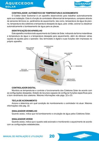 20
20
CONTROLADOR AUTOMÁTICO DE TEMPERATURA E ACIONAMENTO
O Coletor Solar Sodramar é um aparelho desenvolvido para trabalhar automaticamente
após sua instalação. Esta é a função do controlador diferencial de temperatura, comparar através
de sensores térmicos os parâmetros de aquecimento, tais como, temperatura da água da pisci-
na, temperatura dos coletores e temperatura desejada da água, para então, acionar ou desativar
automaticamente o bombeamento de água para as placas.
IDENTIFICAÇÃO DO APARELHO
Este aparelho monitora todo aquecimento do Coletor de Solar, indicando de forma instantânea
a temperatura da água e a temperatura desejada para aquecimento, além de oferecer várias
opções de ajustes para o operador. Seu termostato é digital e suas funções vêm impressas no
próprio aparelho.
CONTROLADOR DIGITAL
Monitora as temperaturas e controla o funcionamento dos Coletores Solar de acordo com
as configurações desejadas. Dotado de recursos capazes de configurar funções específicas para
o bom rendimento dos coletores. Maiores informações vide págs. 22 e 23.
TECLA DE ACIONAMENTO
Aciona e determina em qual condição de monitoramento o controlador irá atuar. Maiores
informações vide pág. 22.
SINALIZADOR VERMELHO
Quando aceso, indica que há bombeamento e circulação de água pelos Coletores Solar.
SINALIZADOR VERDE
Quando aceso, indica que o quadro está acionado e monitorando o aquecimento de acordo
com as configurações estabelecidas.
F30
 