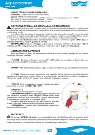 22
22
ACIONAMENTO DO APARELHO
Antes de acionar o produto, leia atentamente o manual e faça uma revisão minuciosa em todo sistema
hidráulico e elétrico da instalação.
São dispositivos de segurança e proteção contra choques diretos e danos no equipamento, provenientes de
corrente de fuga e aterramento inadequado. Este acessório deve ser adquirido separadamente e envolve todos os
condutores do circuito.
A função do disjuntor residual de segurança, é desativar automaticamente o aparelho sempre que existir
uma corrente de fuga no circuito elétrico. Quando isto ocorrer, faça uma revisão na sua instalação elétrica, verifique
se o aterramento está correto, assim como, se os cabos e as conexões estão em perfeito estado.
Este DR deve ser de alta sensibilidade (corrente diferencial - residual / nominal não superior a 30mA. Sua não
instalação implicará na perda de garantia do produto.
IMPORIMPORIMPORIMPORIMPORTTTTTANTE:ANTE:ANTE:ANTE:ANTE: No ato da instalação, seguir sempre o esquema elétrico do fabricante do DR. (A
instalação do DR é obrigatória, sua não instalação implicará na perda de garantia do produto).
DISPOSITIVO RESIDUAL DE SEGURANÇA (USO OBRIGATÓRIO)
4º PASSO – Dirija-se ao quadro de comando e posicione a tecla de
acionamento na posição (AUTOMÁTICO / OFF).
OBSERVAÇÃO
A Tecla de acionamento possui 3 posições:
- (AUTOMÁTICO / OFF) A circulação da água pelos coletores Solar
será automática, atuando de forma inteligente, sempre quando houve
necessidade e condições para o aquecimento da água. Seguindo todas
as programações configuradas no controlador digital.
- (DIRETO/ ON) A circulação da água pelos Coletores Solar será
direta e ininterrupta, havendo ou não condições de aquecimento.
- (DESLIGADO) A circulação pelos Coletores Solar e aquecimento
da piscina será interrompdo.
IMPORTANTE
Na posicção (DIRETO/ ON), poderá haver circulação de água pelos Coletores solar sem exposição ao sol
ou condição de aquecimento do produto, podendo implicar no resfriamento da piscina. Portanto, esta condição de
trabalho necessita do monitoramento constante das condições para o aquecimento.
3º PASSO – Faça uma revisão minuciosa em toda instalação elétrica, verifique se os cabos estão bem
conectados de acordo com o esquema elétrico, e se a motobomba é compatível com o sistema monofásico ou
trifásico, vide pág.21, fig.(F31). Em seguida, ligue o disjuntor do quadro de comando.
2º PASSO – Abra totalmente os registros de sucção e recalque da motobomba que alimentará os Coletores Solar.
1º PASSO – Certifique-se de que os sensores (T1) e (T2) estão bem conectados no Coletor Solar e na
entrada da motobomba (colar tomada) respectivamente.
DADOS TÉCNICOS PARA INSTALAÇÃO
Alimentação: 220VCA (direta, com transformador interno).
Corrente máxima: 10A (carga resistiva).
NOTA: O comprimento do cabo do sensor é de 2,5m pode ser aumentado pelo próprio usuário, até 200m.
Para sensor (T1) utilize cabo coaxial tipo microfone 2 x 0,14mm².
Para sensor (T2) utilize cabo coaxial tipo microfone 1x 0,5mm².
F32
 