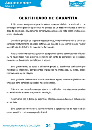 24
24
CERTIFICADO DE GARANTIA
A Sodramar assegura a garantia contra qualquer defeito de material ou de
fabricação que o produto apresentar no período de 36 meses contados a partir da
data de aquisição, devidamente comprovada através da nota fiscal emitida pelo
nosso distribuidor.
Durante o período de vigência desta garantia, comprometemo-nos a trocar ou
consertar gratuitamente as peças defeituosas, quando o seu exame técnico revelar
a existência de defeitos de material ou fabricação.
Para o cumprimento desta garantia, este produto deverá ser colocado na fábrica
ou no revendedor mais próximo, correndo por conta do comprador as despesas
inerentes de transporte, embalagem e seguro.
Esta garantia não se aplica a quaisquer peças ou acessórios danificados por
inundações, incêndios, componentes impróprios na instalação, ou ainda, casos
imprevisíveis ou inevitáveis.
Esta garantia também fica nula e sem efeito algum, caso este produto seja
entregue para conserto a pessoas não autorizadas.
Não nos responsabilizamos por danos ou acidentes ocorridos a este produto
ou terceiros durante o transporte ou instalação.
Reservamo-nos o direito de promover alterações no produto sem prévio aviso
ao usuário.
Esta garantia somente será válida mediante a apresentação da nota fiscal de
compra emitida contra o comprador inicial.
 