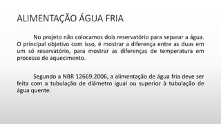 ALIMENTAÇÃO ÁGUA FRIA
No projeto não colocamos dois reservatório para separar a água.
O principal objetivo com isso, é mostrar a diferença entre as duas em
um só reservatório, para mostrar as diferenças de temperatura em
processo de aquecimento.
Segundo a NBR 12669:2006, a alimentação de água fria deve ser
feita com a tubulação de diâmetro igual ou superior à tubulação de
água quente.
 