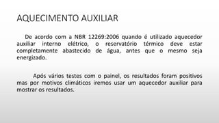 AQUECIMENTO AUXILIAR
De acordo com a NBR 12269:2006 quando é utilizado aquecedor
auxiliar interno elétrico, o reservatório térmico deve estar
completamente abastecido de água, antes que o mesmo seja
energizado.
Após vários testes com o painel, os resultados foram positivos
mas por motivos climáticos iremos usar um aquecedor auxiliar para
mostrar os resultados.
 