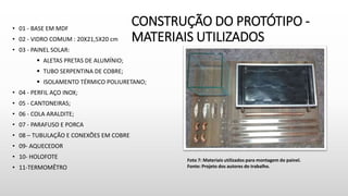 CONSTRUÇÃO DO PROTÓTIPO -
MATERIAIS UTILIZADOS
• 01 - BASE EM MDF
• 02 - VIDRO COMUM : 20X21,5X20 cm
• 03 - PAINEL SOLAR:
 ALETAS PRETAS DE ALUMÍNIO;
 TUBO SERPENTINA DE COBRE;
 ISOLAMENTO TÉRMICO POLIURETANO;
• 04 - PERFIL AÇO INOX;
• 05 - CANTONEIRAS;
• 06 - COLA ARALDITE;
• 07 - PARAFUSO E PORCA
• 08 – TUBULAÇÃO E CONEXÕES EM COBRE
• 09- AQUECEDOR
• 10- HOLOFOTE
• 11-TERMOMÊTRO
Foto 7: Materiais utilizados para montagem do painel.
Fonte: Projeto dos autores do trabalho.
 