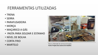 FERRAMENTAS UTILIZADAS
• TRENA
• SERRA
• PARAFUSADEIRA
• MORÇA
• MAÇARICO A GÁS
• PASTA PARA SOLDAR E ESTANHO
• NÍVEL DE BOLHA
• CORTA FRIO
• MARTELO Foto xx: Montade da estrutura de apoio.
Fonte: Projeto dos autores do trabalho.
 