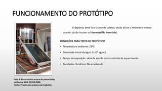 FUNCIONAMENTO DO PROTÓTIPO
O depósito deve ficar acima do coletor, senão dá-se o fenômeno inverso
quando já não houver sol (termossifão invertido).
CONDIÇÕES PARA TESTE DO PROTÓTIPO
• Temperatura ambiente: 21ºC
• Densidade inicial da água: 1x10³ kg/m3
• Tempo de exposição: vária de acordo com o método de aquecimento.
• Condições climáticas: Dia ensolarado
Foto 8: Reservatório acima do painel solar,
conforme NBR: 12269:2006
Fonte: Projeto dos autores do trabalho.
 