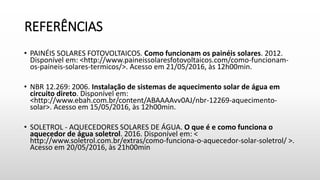 REFERÊNCIAS
• PAINÉIS SOLARES FOTOVOLTAICOS. Como funcionam os painéis solares. 2012.
Disponível em: <http://www.paineissolaresfotovoltaicos.com/como-funcionam-
os-paineis-solares-termicos/>. Acesso em 21/05/2016, às 12h00min.
• NBR 12.269: 2006. Instalação de sistemas de aquecimento solar de água em
circuito direto. Disponível em:
<http://www.ebah.com.br/content/ABAAAAvv0AJ/nbr-12269-aquecimento-
solar>. Acesso em 15/05/2016, às 12h00min.
• SOLETROL - AQUECEDORES SOLARES DE ÁGUA. O que é e como funciona o
aquecedor de água soletrol. 2016. Disponível em: <
http://www.soletrol.com.br/extras/como-funciona-o-aquecedor-solar-soletrol/ >.
Acesso em 20/05/2016, às 21h00min
 