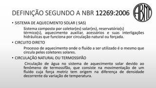 DEFINIÇÃO SEGUNDO A NBR 12269:2006
• SISTEMA DE AQUECIMENTO SOLAR ( SAS)
Sistema composto por coletor(es) solar(es), reservatório(s)
térmico(s), aquecimento auxiliar, acessórios e suas interligações
hidráulicas que funciona por circulação natural ou forçada.
• CIRCUITO DIRETO
Processo de aquecimento onde o fluído a ser utilizado é o mesmo que
circula pelos coletores solares.
• CIRCULAÇÃO NATURAL OU TERMOSSIFÃO
Circulação de água no sistema de aquecimento solar devido ao
fenômeno de termossifão, que consiste na movimentação de um
fluído cuja força motriz tem origem na diferença de densidade
decorrente da variação de temperatura.
 