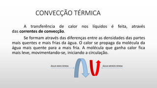 CONVECÇÃO TÉRMICA
A transferência de calor nos líquidos é feita, através
das correntes de convecção.
Se formam através das diferenças entre as densidades das partes
mais quentes e mais frias da água. O calor se propaga da molécula da
água mais quente para a mais fria. A molécula que ganha calor fica
mais leve, movimentando-se, iniciando a circulação.
ÁGUA MENOS DENSAÁGUA MAIS DENSA
 
