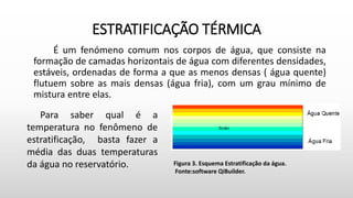 ESTRATIFICAÇÃO TÉRMICA
É um fenómeno comum nos corpos de água, que consiste na
formação de camadas horizontais de água com diferentes densidades,
estáveis, ordenadas de forma a que as menos densas ( água quente)
flutuem sobre as mais densas (água fria), com um grau mínimo de
mistura entre elas.
Figura 3. Esquema Estratificação da água.
Fonte:software QiBuilder.
Para saber qual é a
temperatura no fenômeno de
estratificação, basta fazer a
média das duas temperaturas
da água no reservatório.
 