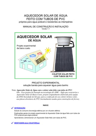 AQUECEDOR SOLAR DE ÁGUA
FEITO COM TUBOS DE PVC
próprios para água potável e resistentes as intempéries
MANUAL DE CONSTRUÇÃO E INSTALAÇÃO
Versão 1.1
PROJETO EXPERIMENTAL
solução barata para aquecer água para banho
Nota: Aquecedor Solar de Água com o coletor solar feito com tubos de PVC:
Obs.: Esse projeto foi baseado na tecnologia do ASBC - Sigla que caracteriza o
Aquecedor Solar de Baixo Custo, projeto originalmente elaborado pela equipe
da ONG Sociedade do Sol que, para a confecção do seu coletor térmico solar,
usa placas alveolares de PVC (normalmente usadas para construções de forros).
ÍNDICE
INTRODUÇÃO
Estudo do consumo de energia elétrica por um chuveiro elétrico
Explicações gerais do projeto experimental do Aquecedor Solar de água feito com tubos de
PVC próprios para água potável.
Aprendendo a dimensionar um Aquecedor Solar feito com tubos de PVC.
MONTAGEM do(s) COLETOR(es)
 