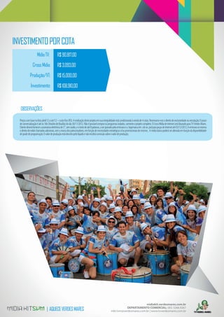 INVESTIMENTO POR COTA
                     Mídia TV:              R$ 90.817,00
                Cross Mídia:                R$ 3.093,00
             Produção/VT:                   R$ 15.000,00
              Investimento:                 R$ 108.910,00



   OBSERVAÇÕES

  Preços com base na lista abril/12 a set/12 – custo ﬁxo (R$). A realização deste projeto em sua integralidade está condicionada à venda de 4 cotas. Reservamo-nos o direito de exclusividade na veiculação; O prazo
  de comercialização é até às 16h (Horário de Brasília) do dia 30/11/2012. Não é possível comprar os programas isolados, somente o projeto completo. O Cross Mídia de internet será faturado para TV Verdes Mares.
  Cliente deverá fornecer a assinatura eletrônica de 5”, sem áudio, e o texto de até 8 palavras, a ser gravado pela emissora e a logomarca em .cdr ou .psd para peças de internet até 03/12/2012; A emissora se reserva
  o direito de exibir chamadas adicionais, sem a marca dos patrocinadores, em função de necessidades estratégicas e/ou promocionais do mesmo; . A mídia básica poderá ser alterada em função da disponibilidade
  de grade de programação; O valor de produção está descrito pelo líquido e não incidirá comissão sobre o valor de produção;




                                                                                                                                  midiakit.verdesmares.com.br
                                | AQUECE VERDES MARES                                                                DEPARTAMENTO COMERCIAL: (85) 3266.9267
                                                                                                          mkt.tvm@verdesmares.com.br | www.tvverdesmares.com.br
 