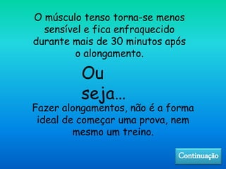 O músculo tenso torna-se menos
sensível e fica enfraquecido
durante mais de 30 minutos após
o alongamento.
Fazer alongamentos, não é a forma
ideal de começar uma prova, nem
mesmo um treino.
Ou
seja…
Continuação
 