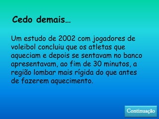 Cedo demais…
Um estudo de 2002 com jogadores de
voleibol concluiu que os atletas que
aqueciam e depois se sentavam no banco
apresentavam, ao fim de 30 minutos, a
região lombar mais rígida do que antes
de fazerem aquecimento.
Continuação
 