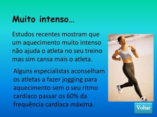 Muito intenso…
Estudos recentes mostram que
um aquecimento muito intenso
não ajuda o atleta no seu treino
mas sim cansa mais o atleta.
Alguns especialistas aconselham
os atletas a fazer jogging para
aquecimento sem o seu ritmo
cardíaco passar os 60% da
frequência cardíaca máxima. Voltar
 