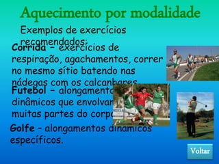 Aquecimento por modalidade
Golfe – alongamentos dinâmicos
específicos.
Exemplos de exercícios
recomendados:
Corrida – exercícios de
respiração, agachamentos, correr
no mesmo sítio batendo nas
nádegas com os calcanhares.
Futebol – alongamentos
dinâmicos que envolvam
muitas partes do corpo.
Voltar
 