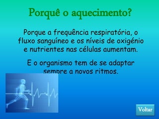 Porquê o aquecimento?
Voltar
Porque a frequência respiratória, o
fluxo sanguíneo e os níveis de oxigénio
e nutrientes nas células aumentam.
E o organismo tem de se adaptar
sempre a novos ritmos.
 