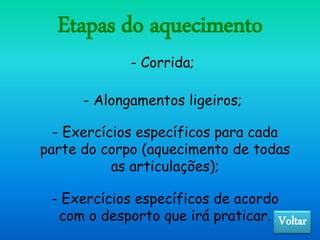 Etapas do aquecimento
- Corrida;
- Alongamentos ligeiros;
- Exercícios específicos para cada
parte do corpo (aquecimento de todas
as articulações);
- Exercícios específicos de acordo
com o desporto que irá praticar. Voltar
 