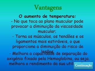 Vantagens
- No que toca ao plano muscular pode
provocar a diminuição da viscosidade
muscular;
- Torna os músculos, os tendões e os
ligamentos mais estiráveis, o que
proporciona a diminuição do risco de
lesões;
O aumento de temperatura:
- Melhora a capacidade de separação do
oxigénio fixado pela Hemoglobina, ou seja,
melhora o rendimento da sua utilização .Continuação
 