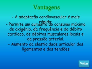 Vantagens
- A adaptação cardiovascular é mais
rápida;
- Permite um aumento do consumo máximo
de oxigénio, da frequência e do débito
cardíaco, de débitos musculares locais e
da pressão arterial.
- Aumento da elasticidade articular dos
ligamentos e dos tendões
Voltar
 
