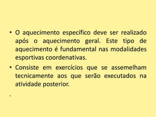 • O aquecimento específico deve ser realizado
  após o aquecimento geral. Este tipo de
  aquecimento é fundamental nas modalidades
  esportivas coordenativas.
• Consiste em exercícios que se assemelham
  tecnicamente aos que serão executados na
  atividade posterior.
.
 