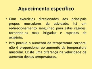 Aquecimento específico
• Com exercícios direcionados aos principais
  grupos musculares da atividade, há um
  redirecionamento sanguíneo para estas regiões,
  tornando-as mais irrigadas e supridas de
  oxigênio.
• Isto porque o aumento da temperatura corporal
  não é proporcional ao aumento da temperatura
  muscular. Existe uma diferença na velocidade de
  aumento destas temperaturas.
 