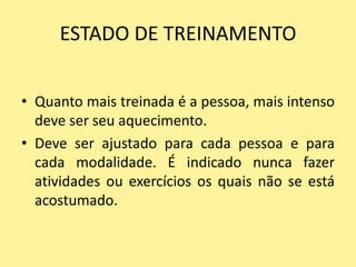 ESTADO DE TREINAMENTO


• Quanto mais treinada é a pessoa, mais intenso
  deve ser seu aquecimento.
• Deve ser ajustado para cada pessoa e para
  cada modalidade. É indicado nunca fazer
  atividades ou exercícios os quais não se está
  acostumado.
 
