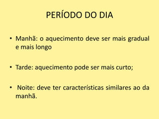 PERÍODO DO DIA

• Manhã: o aquecimento deve ser mais gradual
  e mais longo

• Tarde: aquecimento pode ser mais curto;

• Noite: deve ter características similares ao da
  manhã.
 