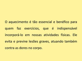 O aquecimento é tão essencial e benéfico para
quem faz exercícios, que é indispensável
incorporá-lo em nossas atividades físicas. Ele
evita e previne lesões graves, atuando também
contra as dores no corpo.
 