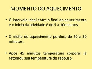 MOMENTO DO AQUECIMENTO
• O intervalo ideal entre o final do aquecimento
  e o inicio da atividade é de 5 a 10minutos.

• O efeito do aquecimento perdura de 20 a 30
  minutos.

• Após 45 minutos temperatura corporal já
  retomou sua temperatura de repouso.
 