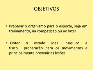OBJETIVOS

• Preparar o organismo para o esporte, seja em
  treinamento, na competição ou no lazer.

• Obter o estado ideal psíquico e
  físico, preparação para os movimentos e
  principalmente prevenir as lesões.
 