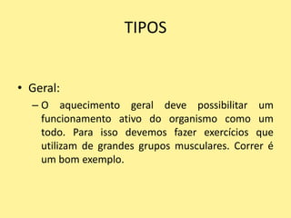 TIPOS


• Geral:
  – O aquecimento geral deve possibilitar um
    funcionamento ativo do organismo como um
    todo. Para isso devemos fazer exercícios que
    utilizam de grandes grupos musculares. Correr é
    um bom exemplo.
 