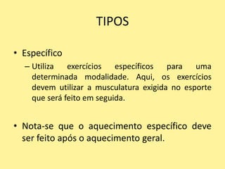 TIPOS

• Específico
  – Utiliza   exercícios   específicos  para   uma
    determinada modalidade. Aqui, os exercícios
    devem utilizar a musculatura exigida no esporte
    que será feito em seguida.


• Nota-se que o aquecimento específico deve
  ser feito após o aquecimento geral.
 