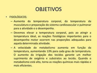 OBJETIVOS
• FISIOLÓGICOS:
   – Aumento da temperatura corporal, da temperatura da
      musculatura e preparação do sistema cardiovascular e pulmonar
      para a atividade e o desempenho.
   – Devemos elevar a temperatura corporal, pois ao atingir a
      temperatura ideal, as reações fisiológicas importantes para o
      desempenho motor ocorrem nas proporções adequadas para
      aquela determinada atividade.
   – A velocidade do metabolismo aumenta em função da
      temperatura, aumentando 13% para cada grau de temperatura.
      O aumento da irrigação dos tecidos garante um melhor
      suprimento de oxigênio e substratos ao tecido. Quando o
      metabolismo está alto, torna as reações químicas mais rápidas e
      mais eficientes.
 