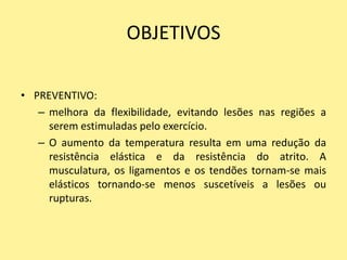 OBJETIVOS

• PREVENTIVO:
   – melhora da flexibilidade, evitando lesões nas regiões a
     serem estimuladas pelo exercício.
   – O aumento da temperatura resulta em uma redução da
     resistência elástica e da resistência do atrito. A
     musculatura, os ligamentos e os tendões tornam-se mais
     elásticos tornando-se menos suscetíveis a lesões ou
     rupturas.
 