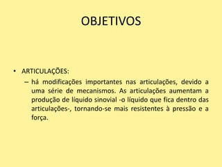 OBJETIVOS


• ARTICULAÇÕES:
   – há modificações importantes nas articulações, devido a
     uma série de mecanismos. As articulações aumentam a
     produção de líquido sinovial -o líquido que fica dentro das
     articulações-, tornando-se mais resistentes à pressão e a
     força.
 