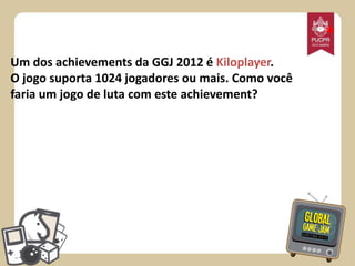 *
Um dos achievements da GGJ 2012 é Kiloplayer.
O jogo suporta 1024 jogadores ou mais. Como você
faria um jogo de luta com este achievement?

 