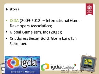 História

• IGDA (2009-2012) – International Game
Developers Association;
• Global Game Jam, Inc (2013);
• Criadores: Susan Gold, Gorm Lai e Ian
Schreiber.

 