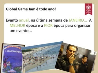 Global Game Jam é todo ano!

Evento anual, na última semana de JANEIRO... A
MELHOR época e a PIOR época para organizar
um evento...

 